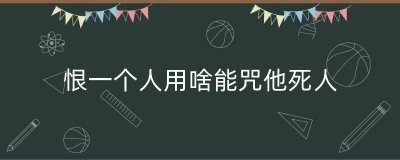 ​恨一个人用啥能咒他死人（恨死了一个人怎么化解）