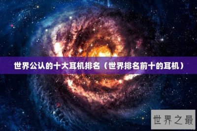 ​世界公认的十大耳机排名（世界排名前十的耳机）