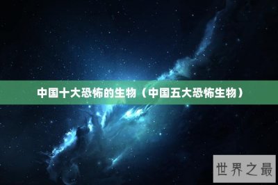 ​中国十大恐怖的生物（中国五大恐怖生物）