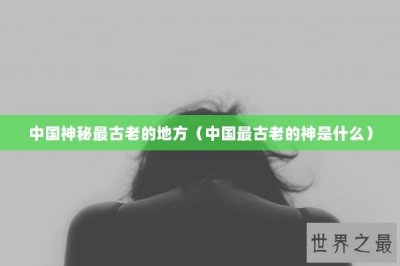 ​中国神秘最古老的地方（中国最古老的神是什么）