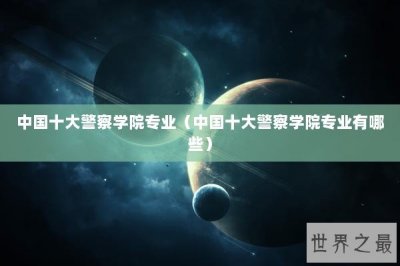 ​中国十大警察学院专业（中国十大警察学院专业有哪些）