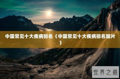 ​中国常见十大疾病排名（中国常见十大疾病排名图片）