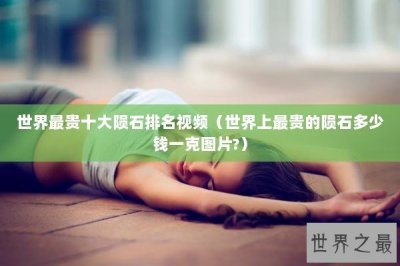 ​世界最贵十大陨石排名视频（世界上最贵的陨石多少钱一克图片?）