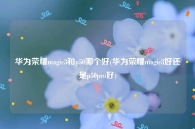 ​华为荣耀magic3和p50哪个好(华为荣耀magic3好还是p50pro好)